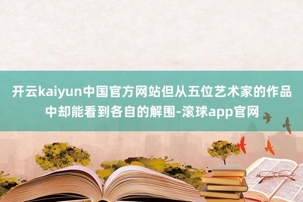 开云kaiyun中国官方网站但从五位艺术家的作品中却能看到各自的解围-滚球app官网