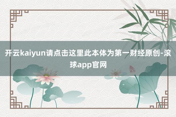 开云kaiyun请点击这里此本体为第一财经原创-滚球app官网