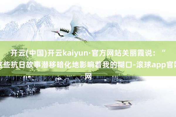 开云(中国)开云kaiyun·官方网站关丽霞说:“这些抗日故事潜移暗化地影响着我的糊口-滚球app官网