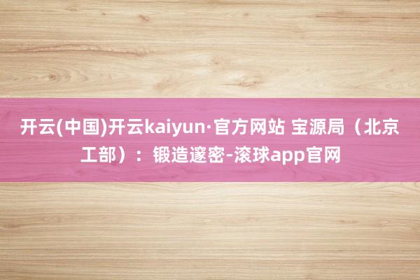 开云(中国)开云kaiyun·官方网站 宝源局（北京工部）：锻造邃密-滚球app官网