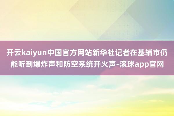 开云kaiyun中国官方网站新华社记者在基辅市仍能听到爆炸声和防空系统开火声-滚球app官网