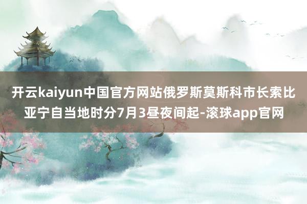 开云kaiyun中国官方网站俄罗斯莫斯科市长索比亚宁自当地时分7月3昼夜间起-滚球app官网