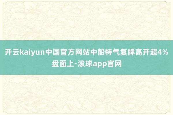 开云kaiyun中国官方网站中船特气复牌高开超4%盘面上-滚球app官网