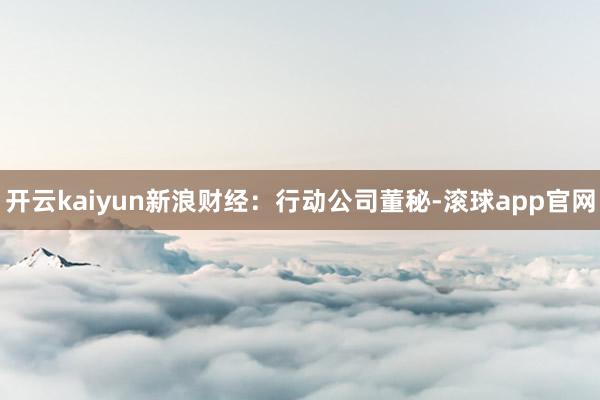 开云kaiyun　　新浪财经：行动公司董秘-滚球app官网