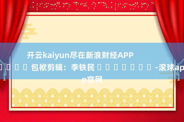 开云kaiyun尽在新浪财经APP            						包袱剪辑：李铁民 							-滚球app官网