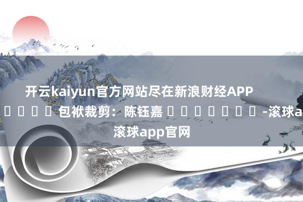 开云kaiyun官方网站尽在新浪财经APP            						包袱裁剪：陈钰嘉 							-滚球app官网