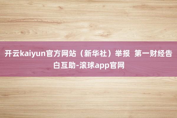 开云kaiyun官方网站(新华社)举报 第一财经告白互助-滚球app官网