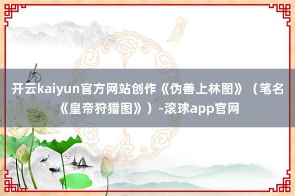 开云kaiyun官方网站创作《伪善上林图》(笔名《皇帝狩猎图》)-滚球app官网