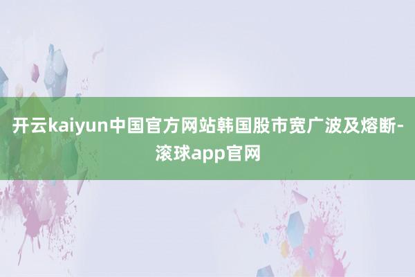开云kaiyun中国官方网站韩国股市宽广波及熔断-滚球app官网