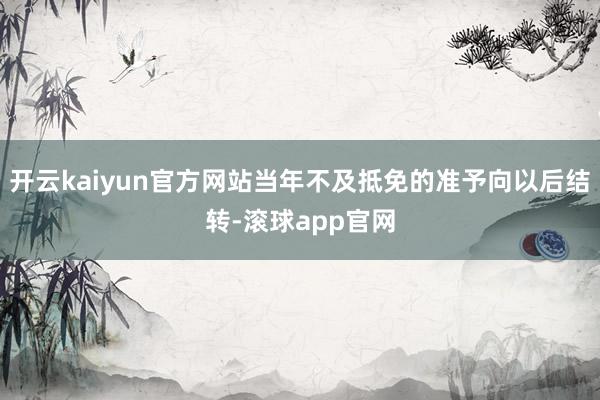 开云kaiyun官方网站当年不及抵免的准予向以后结转-滚球app官网
