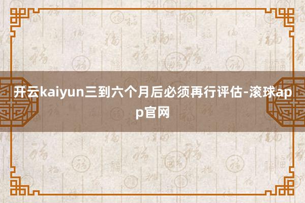 开云kaiyun三到六个月后必须再行评估-滚球app官网