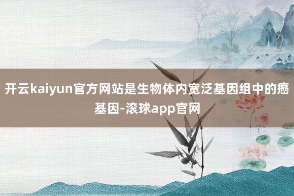 开云kaiyun官方网站是生物体内宽泛基因组中的癌基因-滚球app官网