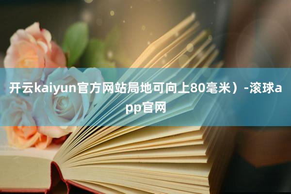 开云kaiyun官方网站局地可向上80毫米）-滚球app官网