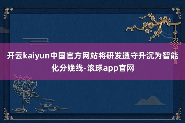 开云kaiyun中国官方网站将研发遵守升沉为智能化分娩线-滚球app官网