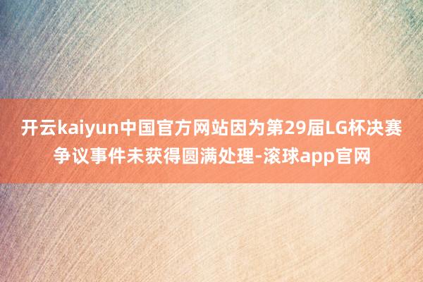 开云kaiyun中国官方网站因为第29届LG杯决赛争议事件未获得圆满处理-滚球app官网