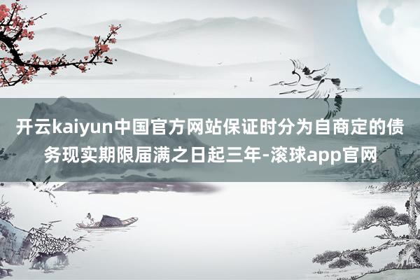 开云kaiyun中国官方网站保证时分为自商定的债务现实期限届满之日起三年-滚球app官网