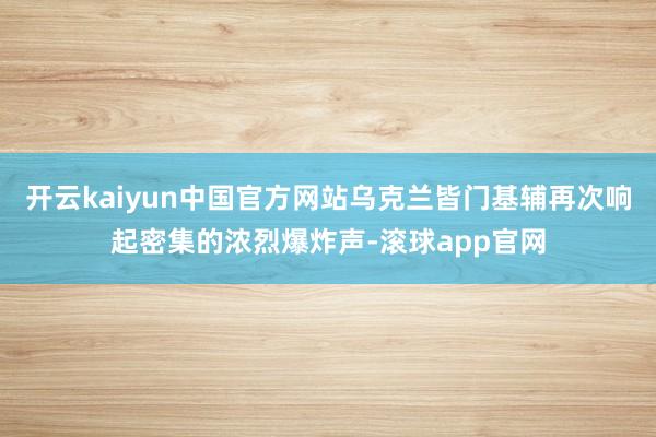 开云kaiyun中国官方网站乌克兰皆门基辅再次响起密集的浓烈爆炸声-滚球app官网