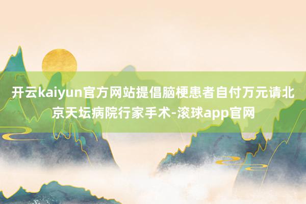 开云kaiyun官方网站提倡脑梗患者自付万元请北京天坛病院行家手术-滚球app官网