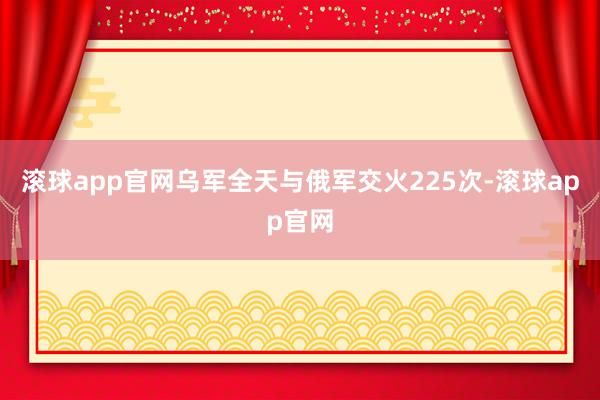 滚球app官网乌军全天与俄军交火225次-滚球app官网