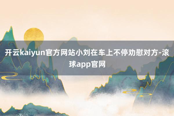 开云kaiyun官方网站小刘在车上不停劝慰对方-滚球app官网