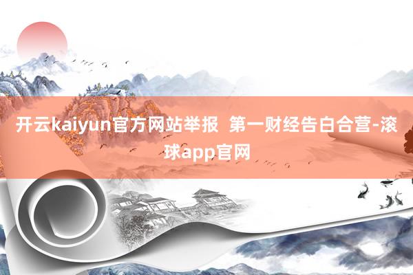 开云kaiyun官方网站举报 第一财经告白合营-滚球app官网