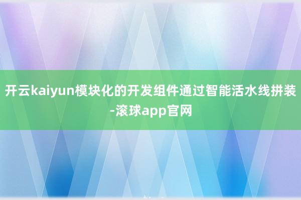 开云kaiyun模块化的开发组件通过智能活水线拼装-滚球app官网