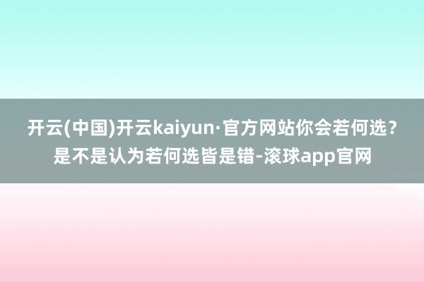开云(中国)开云kaiyun·官方网站你会若何选？是不是认为若何选皆是错-滚球app官网