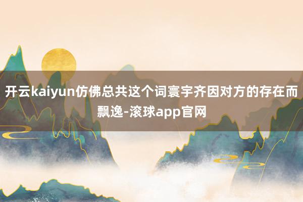 开云kaiyun仿佛总共这个词寰宇齐因对方的存在而飘逸-滚球app官网