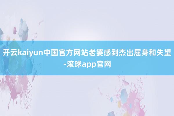开云kaiyun中国官方网站老婆感到杰出屈身和失望-滚球app官网