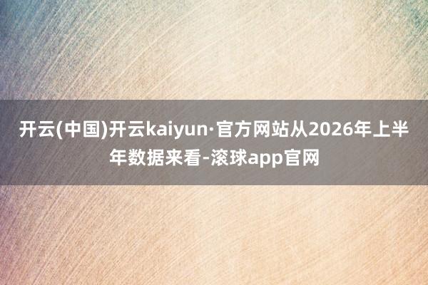 开云(中国)开云kaiyun·官方网站从2026年上半年数据来看-滚球app官网
