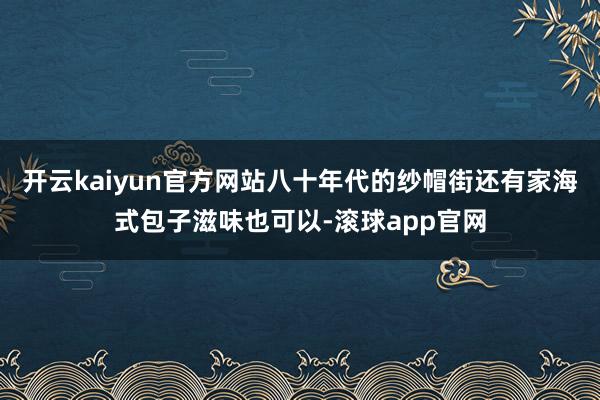 开云kaiyun官方网站八十年代的纱帽街还有家海式包子滋味也可以-滚球app官网