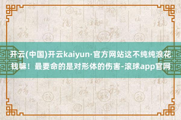 开云(中国)开云kaiyun·官方网站这不纯纯浪花钱嘛！最要命的是对形体的伤害-滚球app官网