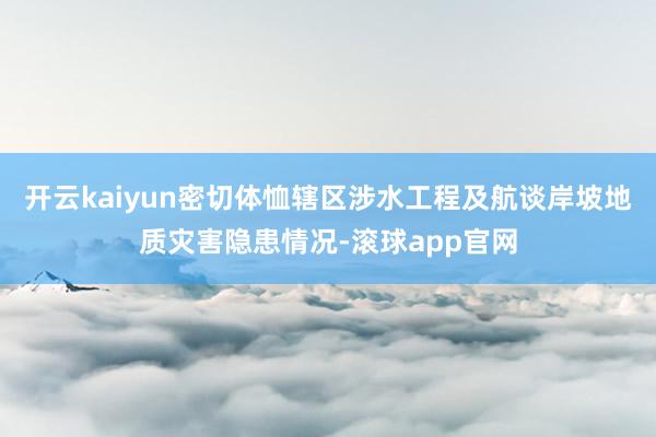 开云kaiyun密切体恤辖区涉水工程及航谈岸坡地质灾害隐患情况-滚球app官网