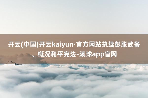 开云(中国)开云kaiyun·官方网站执续彭胀武备、概况和平宪法-滚球app官网