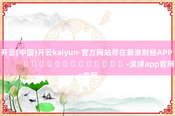 开云(中国)开云kaiyun·官方网站尽在新浪财经APP            													-滚球app官网