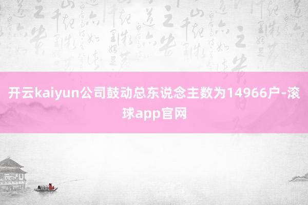开云kaiyun公司鼓动总东说念主数为14966户-滚球app官网
