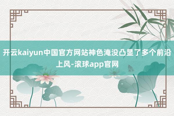 开云kaiyun中国官方网站神色淹没凸显了多个前沿上风-滚球app官网