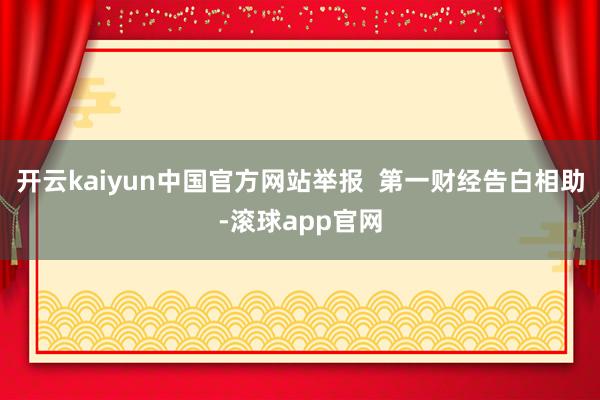 开云kaiyun中国官方网站举报  第一财经告白相助-滚球app官网