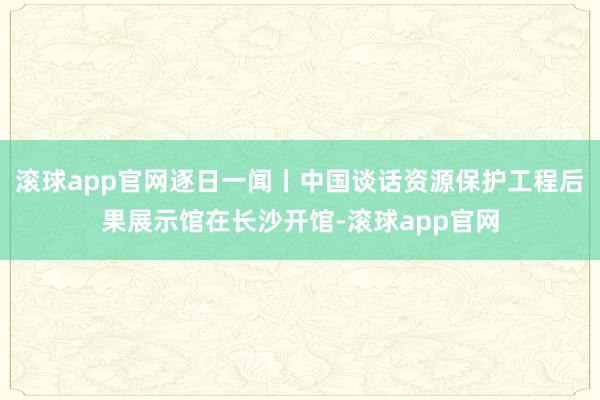 滚球app官网逐日一闻丨中国谈话资源保护工程后果展示馆在长沙开馆-滚球app官网