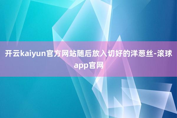 开云kaiyun官方网站随后放入切好的洋葱丝-滚球app官网