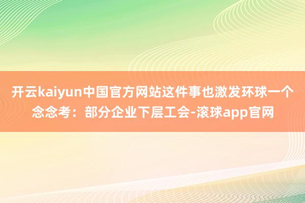 开云kaiyun中国官方网站这件事也激发环球一个念念考：部分企业下层工会-滚球app官网