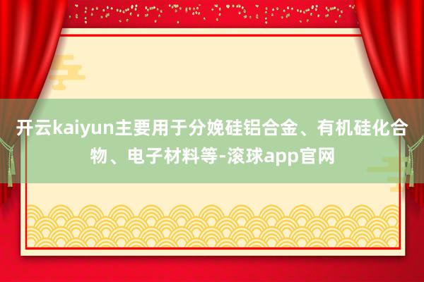 开云kaiyun主要用于分娩硅铝合金、有机硅化合物、电子材料等-滚球app官网