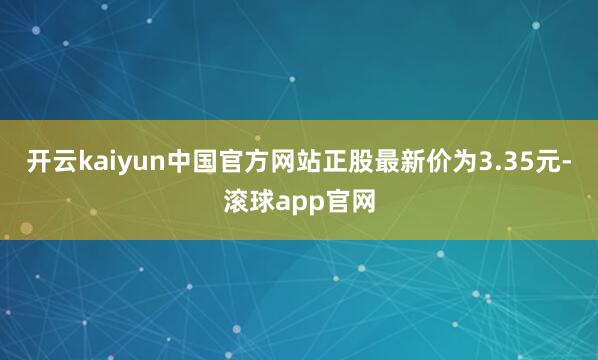 开云kaiyun中国官方网站正股最新价为3.35元-滚球app官网