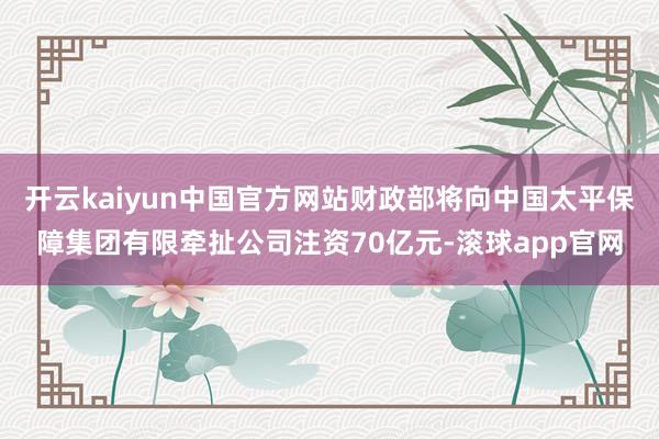 开云kaiyun中国官方网站财政部将向中国太平保障集团有限牵扯公司注资70亿元-滚球app官网
