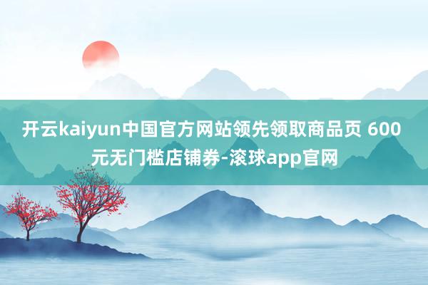 开云kaiyun中国官方网站领先领取商品页 600 元无门槛店铺券-滚球app官网