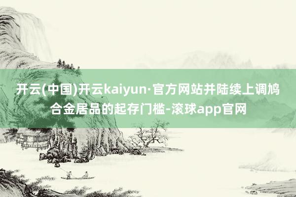开云(中国)开云kaiyun·官方网站并陆续上调鸠合金居品的起存门槛-滚球app官网