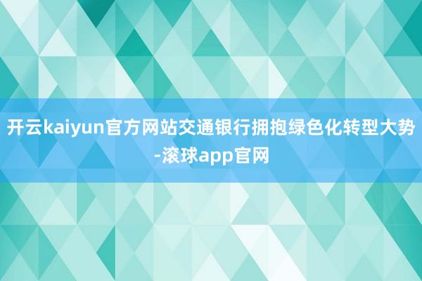 开云kaiyun官方网站交通银行拥抱绿色化转型大势-滚球app官网