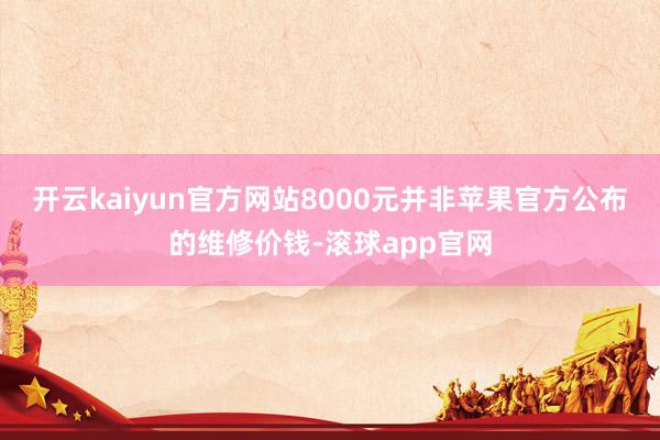 开云kaiyun官方网站8000元并非苹果官方公布的维修价钱-滚球app官网