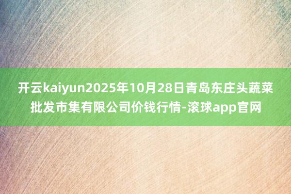 开云kaiyun2025年10月28日青岛东庄头蔬菜批发市集有限公司价钱行情-滚球app官网