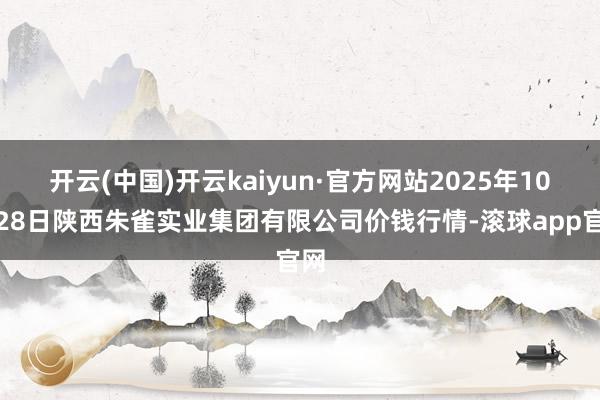 开云(中国)开云kaiyun·官方网站2025年10月28日陕西朱雀实业集团有限公司价钱行情-滚球app官网